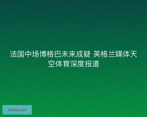 法国中场博格巴未来成疑 英格兰媒体天空体育深度报道 法国中场博格巴未来成疑 英格兰媒体天空体育深度报道