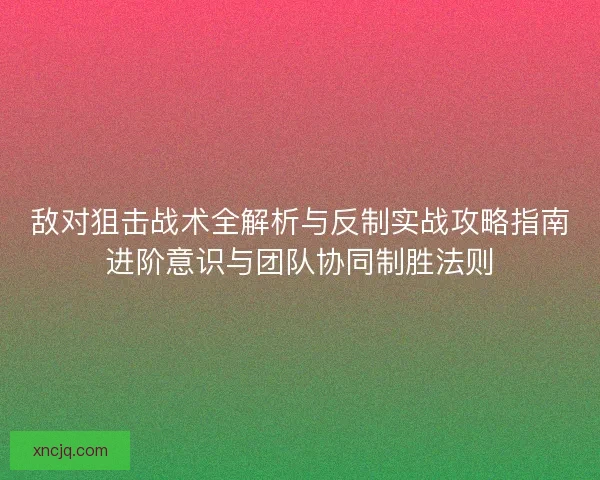敌对狙击战术全解析与反制实战攻略指南进阶意识与团队协同制胜法则