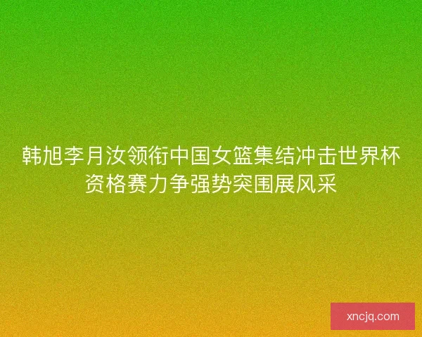 韩旭李月汝领衔中国女篮集结冲击世界杯资格赛力争强势突围展风采