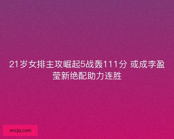 21岁女排主攻崛起5战轰111分 或成李盈莹新绝配助力连胜