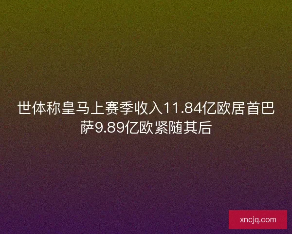 世体称皇马上赛季收入11.84亿欧居首巴萨9.89亿欧紧随其后
