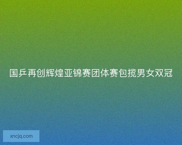 国乒再创辉煌亚锦赛团体赛包揽男女双冠