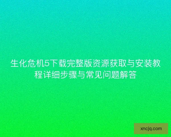 生化危机5下载完整版资源获取与安装教程详细步骤与常见问题解答