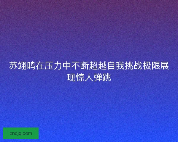 苏翊鸣在压力中不断超越自我挑战极限展现惊人弹跳
