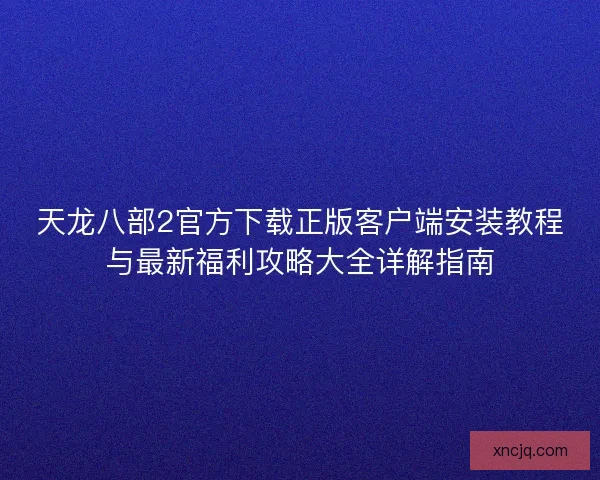 天龙八部2官方下载正版客户端安装教程与最新福利攻略大全详解指南