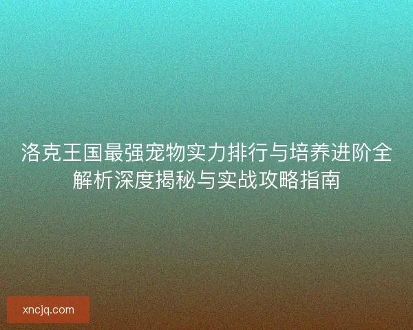 洛克王国最强宠物实力排行与培养进阶全解析深度揭秘与实战攻略指南