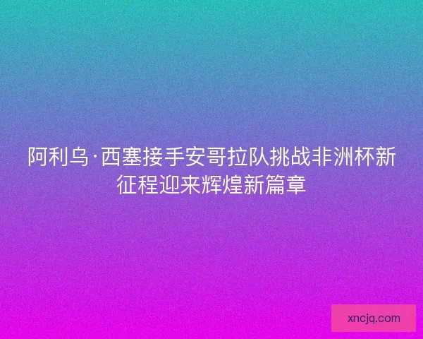 阿利乌·西塞接手安哥拉队挑战非洲杯新征程迎来辉煌新篇章