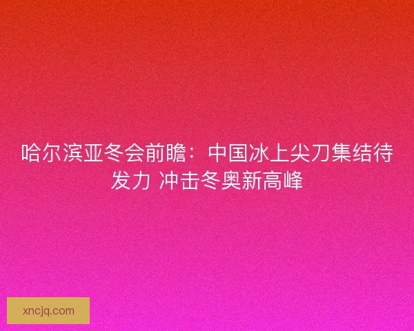 哈尔滨亚冬会前瞻：中国冰上尖刀集结待发力 冲击冬奥新高峰