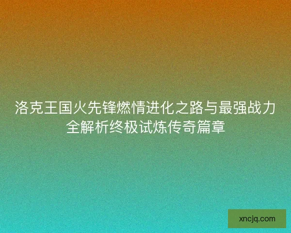 洛克王国火先锋燃情进化之路与最强战力全解析终极试炼传奇篇章