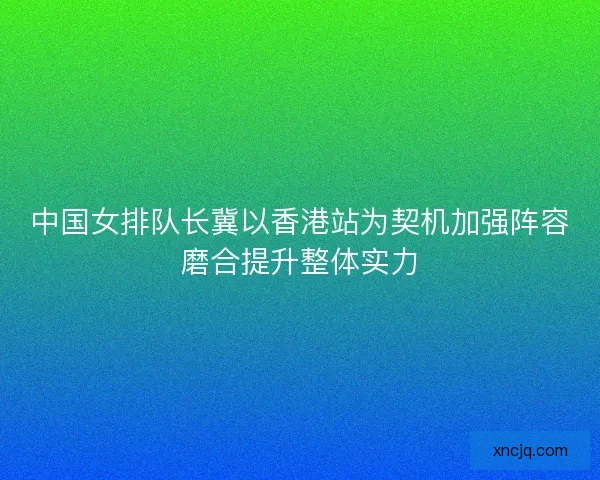 中国女排队长冀以香港站为契机加强阵容磨合提升整体实力