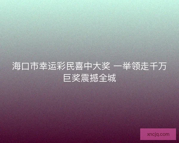 海口市幸运彩民喜中大奖 一举领走千万巨奖震撼全城