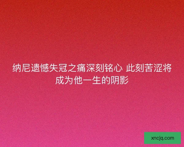 纳尼遗憾失冠之痛深刻铭心 此刻苦涩将成为他一生的阴影