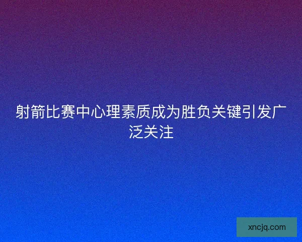射箭比赛中心理素质成为胜负关键引发广泛关注