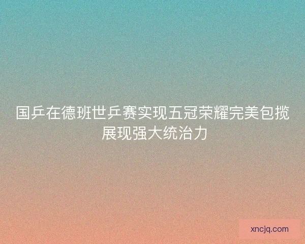 国乒在德班世乒赛实现五冠荣耀完美包揽 展现强大统治力 国乒在德班世乒赛实现五冠荣耀完美包揽 展现强大统治力