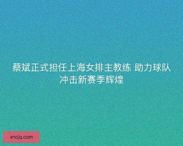 蔡斌正式担任上海女排主教练 助力球队冲击新赛季辉煌 蔡斌正式担任上海女排主教练 助力球队冲击新赛季辉煌
