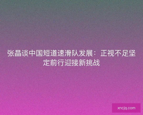 张晶谈中国短道速滑队发展:正视不足坚定前行迎接新挑战 张晶谈中国短道速滑队发展:正视不足坚定前行迎接新挑战